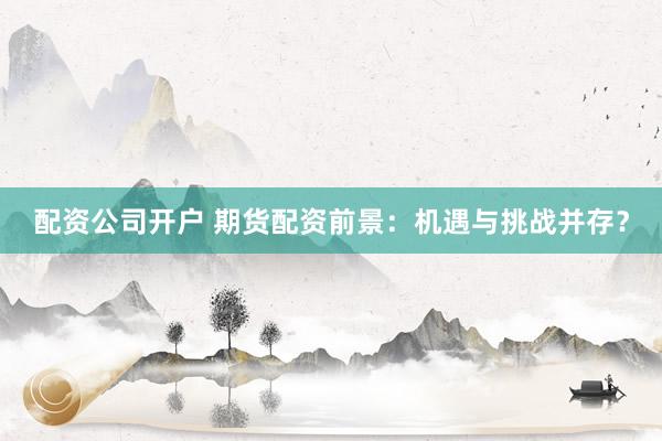 配资公司开户 期货配资前景：机遇与挑战并存？