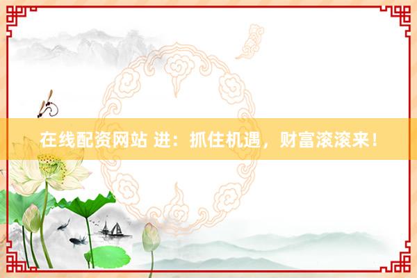 在线配资网站 进：抓住机遇，财富滚滚来！