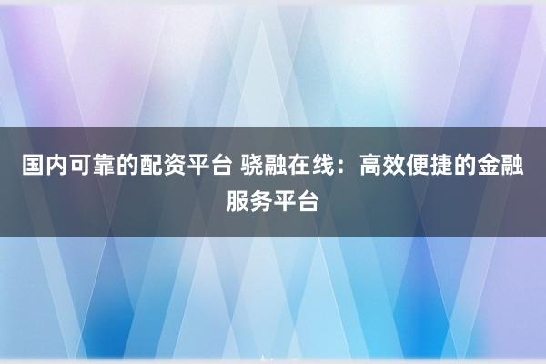 国内可靠的配资平台 骁融在线：高效便捷的金融服务平台