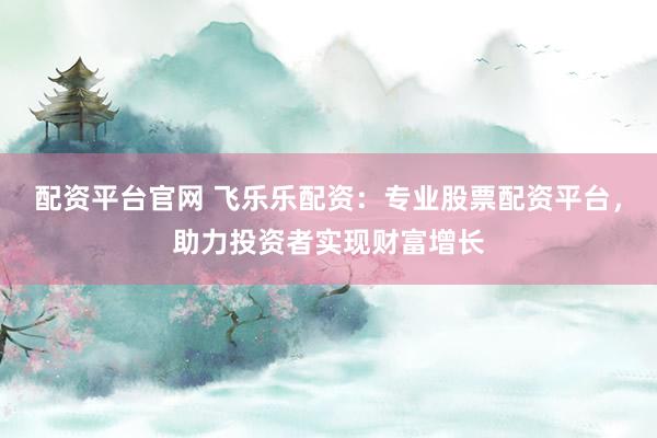 配资平台官网 飞乐乐配资：专业股票配资平台，助力投资者实现财富增长
