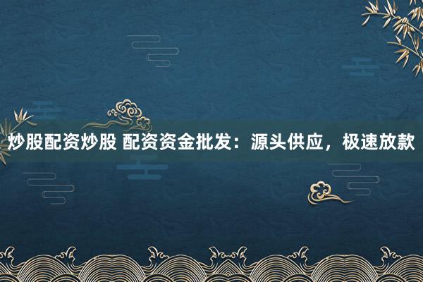 炒股配资炒股 配资资金批发：源头供应，极速放款
