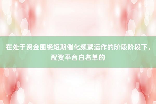 在处于资金围绕短期催化频繁运作的阶段阶段下，配资平台白名单的