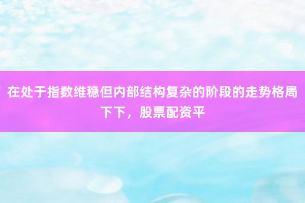 在处于指数维稳但内部结构复杂的阶段的走势格局下下,股票配资平