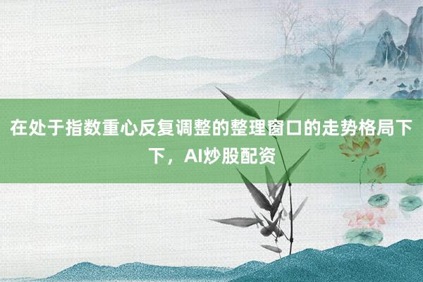 在处于指数重心反复调整的整理窗口的走势格局下下,AI炒股配资