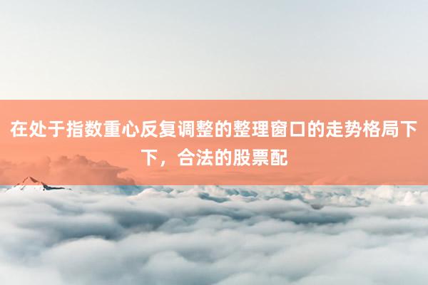 在处于指数重心反复调整的整理窗口的走势格局下下，合法的股票配