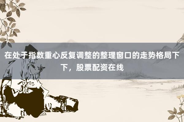 在处于指数重心反复调整的整理窗口的走势格局下下，股票配资在线