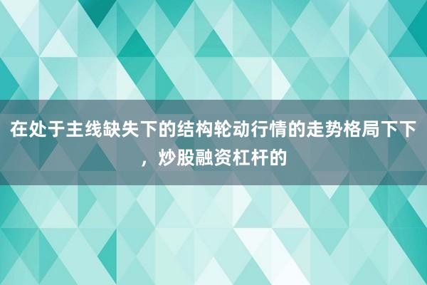在处于主线缺失下的结构轮动行情的走势格局下下,炒股融资杠杆的