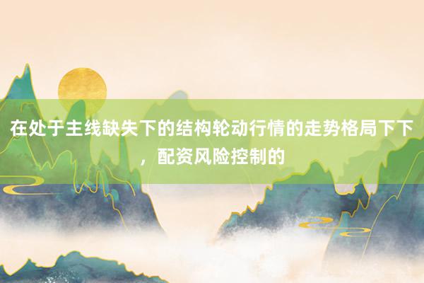 在处于主线缺失下的结构轮动行情的走势格局下下，配资风险控制的