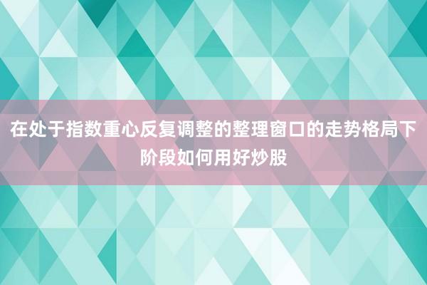 在处于指数重心反复调整的整理窗口的走势格局下阶段如何用好炒股