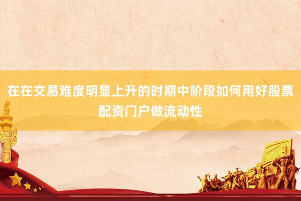 在在交易难度明显上升的时期中阶段如何用好股票配资门户做流动性
