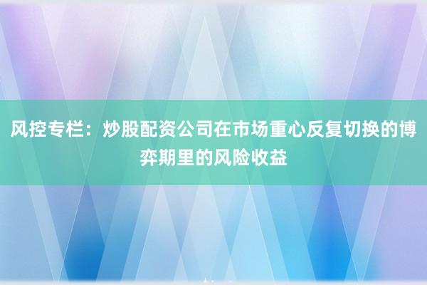 风控专栏：炒股配资公司在市场重心反复切换的博弈期里的风险收益