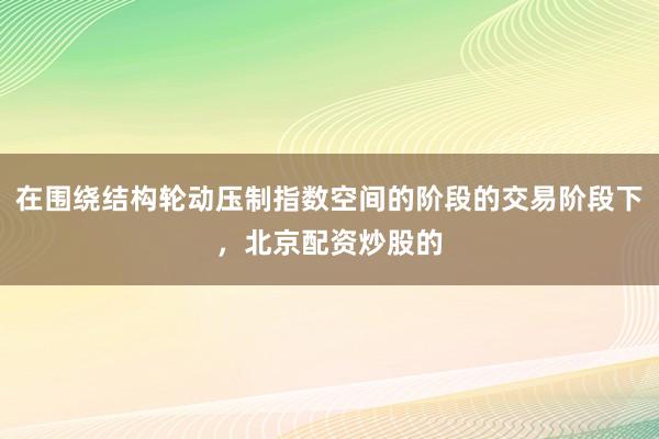 在围绕结构轮动压制指数空间的阶段的交易阶段下，北京配资炒股的