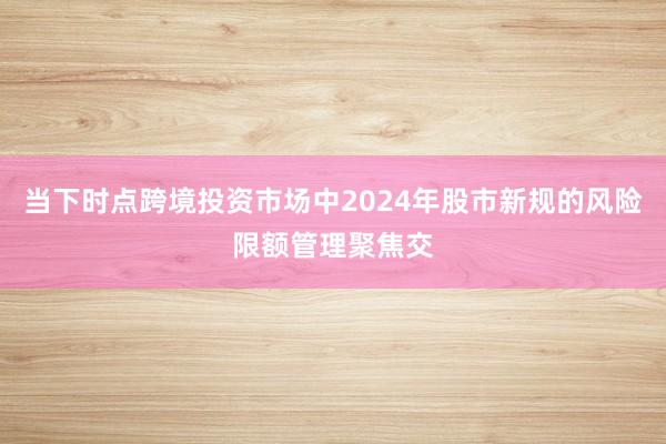 当下时点跨境投资市场中2024年股市新规的风险限额管理聚焦交