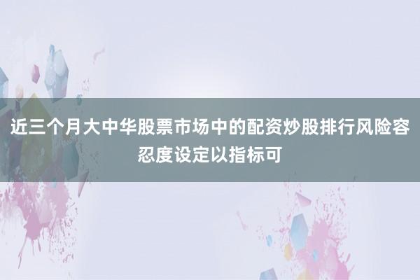 近三个月大中华股票市场中的配资炒股排行风险容忍度设定以指标可