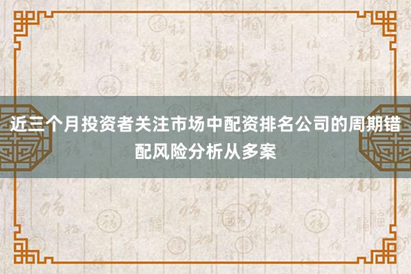 近三个月投资者关注市场中配资排名公司的周期错配风险分析从多案