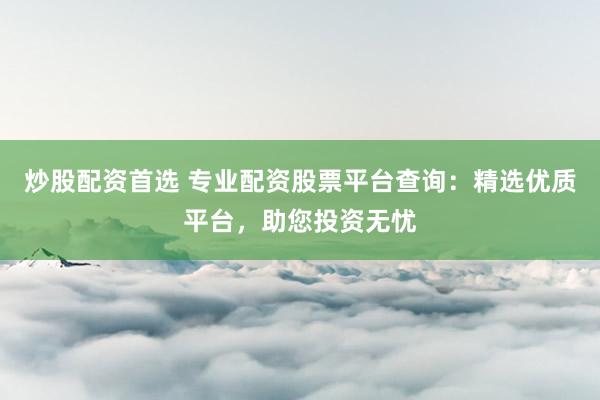 炒股配资首选 专业配资股票平台查询：精选优质平台，助您投资无忧