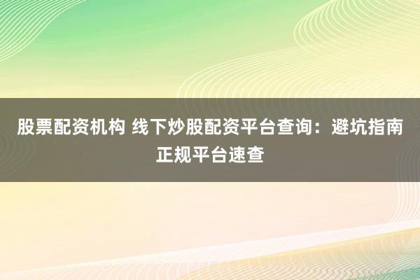 股票配资机构 线下炒股配资平台查询：避坑指南正规平台速查