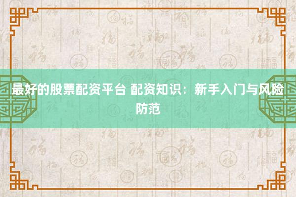 最好的股票配资平台 配资知识：新手入门与风险防范