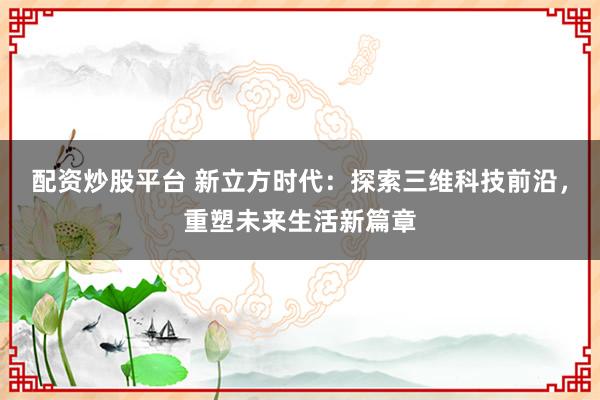 配资炒股平台 新立方时代：探索三维科技前沿，重塑未来生活新篇章