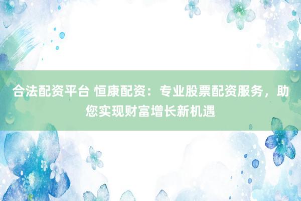 合法配资平台 恒康配资：专业股票配资服务，助您实现财富增长新机遇