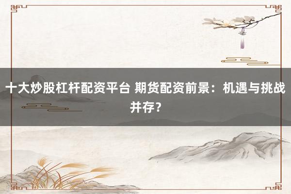 十大炒股杠杆配资平台 期货配资前景：机遇与挑战并存？