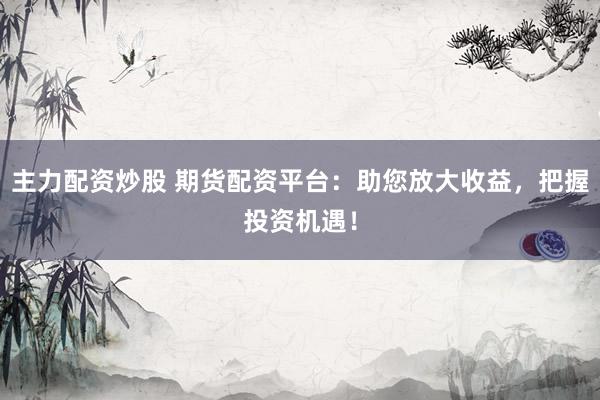 主力配资炒股 期货配资平台：助您放大收益，把握投资机遇！
